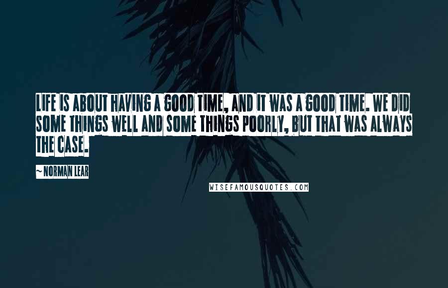 Norman Lear Quotes: Life is about having a good time, and it was a good time. We did some things well and some things poorly, but that was always the case.