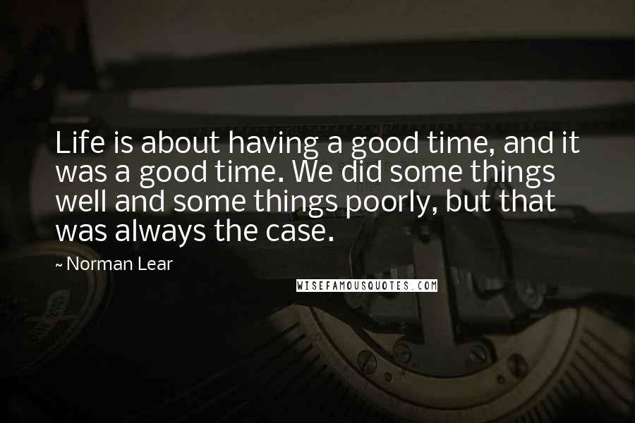 Norman Lear Quotes: Life is about having a good time, and it was a good time. We did some things well and some things poorly, but that was always the case.