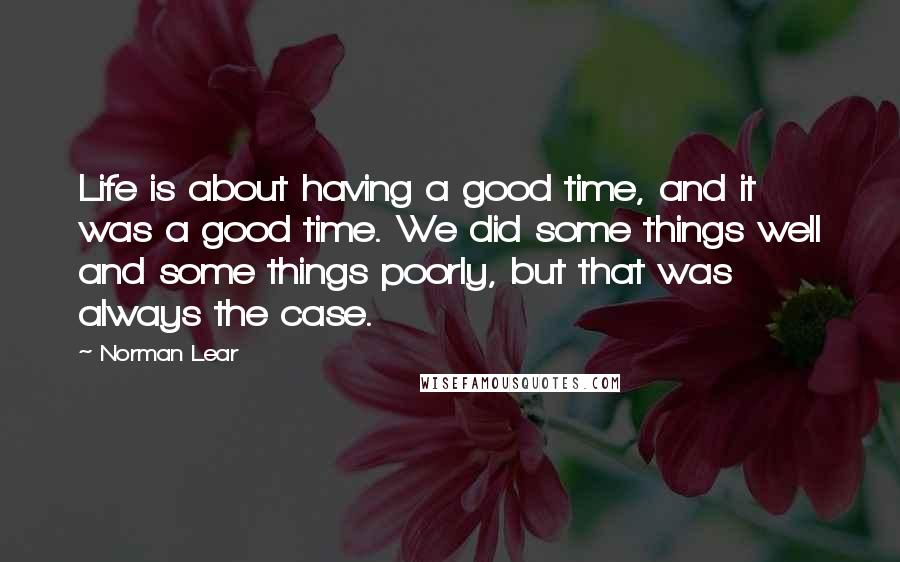 Norman Lear Quotes: Life is about having a good time, and it was a good time. We did some things well and some things poorly, but that was always the case.