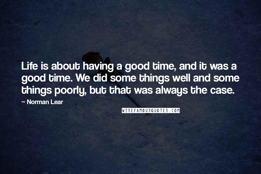 Norman Lear Quotes: Life is about having a good time, and it was a good time. We did some things well and some things poorly, but that was always the case.