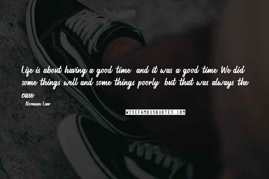 Norman Lear Quotes: Life is about having a good time, and it was a good time. We did some things well and some things poorly, but that was always the case.
