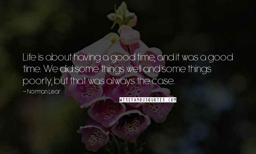 Norman Lear Quotes: Life is about having a good time, and it was a good time. We did some things well and some things poorly, but that was always the case.