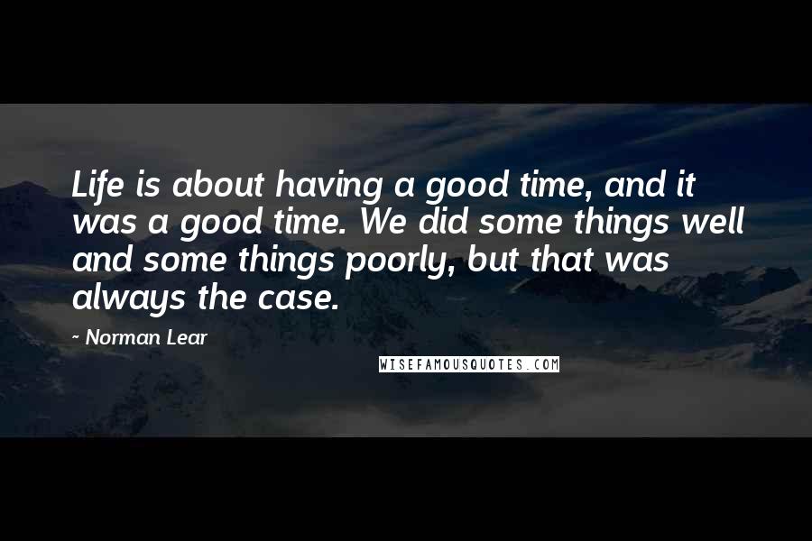 Norman Lear Quotes: Life is about having a good time, and it was a good time. We did some things well and some things poorly, but that was always the case.