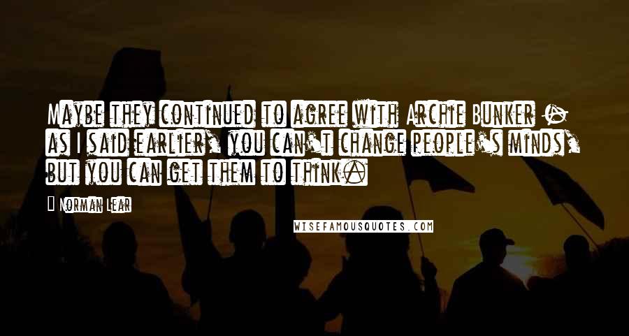 Norman Lear Quotes: Maybe they continued to agree with Archie Bunker - as I said earlier, you can't change people's minds, but you can get them to think.