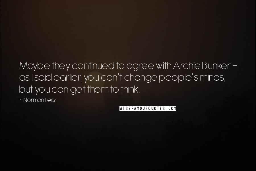 Norman Lear Quotes: Maybe they continued to agree with Archie Bunker - as I said earlier, you can't change people's minds, but you can get them to think.