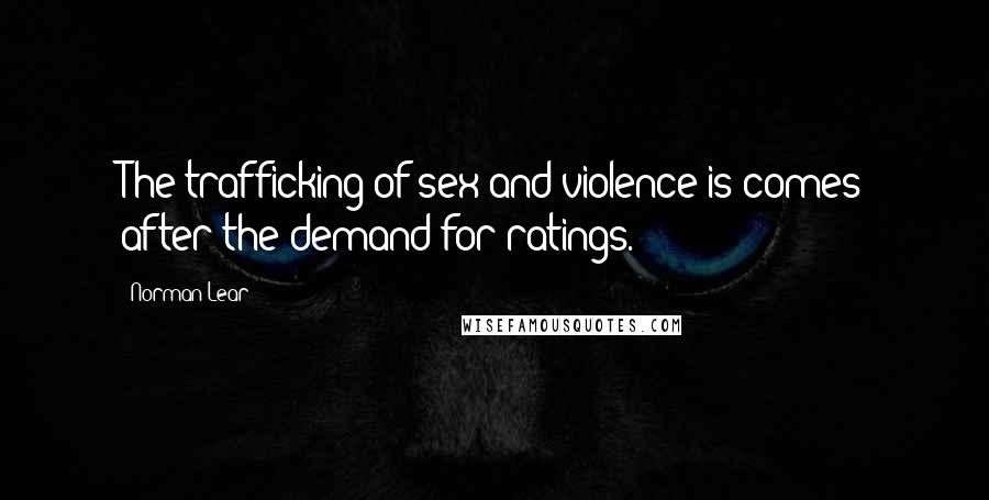 Norman Lear Quotes: The trafficking of sex and violence is comes after the demand for ratings.