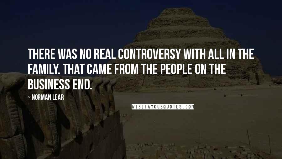 Norman Lear Quotes: There was no real controversy with All In The Family. That came from the people on the business end.