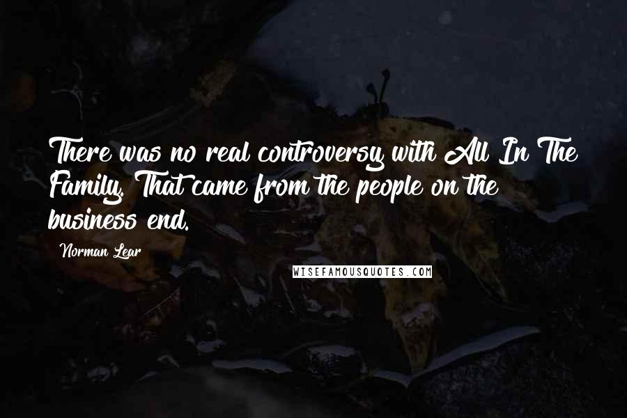 Norman Lear Quotes: There was no real controversy with All In The Family. That came from the people on the business end.