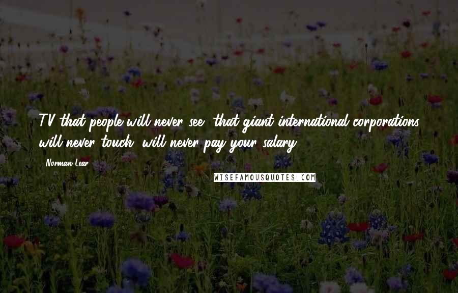 Norman Lear Quotes: TV that people will never see, that giant international corporations will never touch, will never pay your salary.