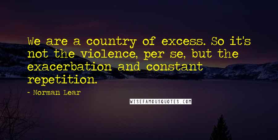 Norman Lear Quotes: We are a country of excess. So it's not the violence, per se, but the exacerbation and constant repetition.