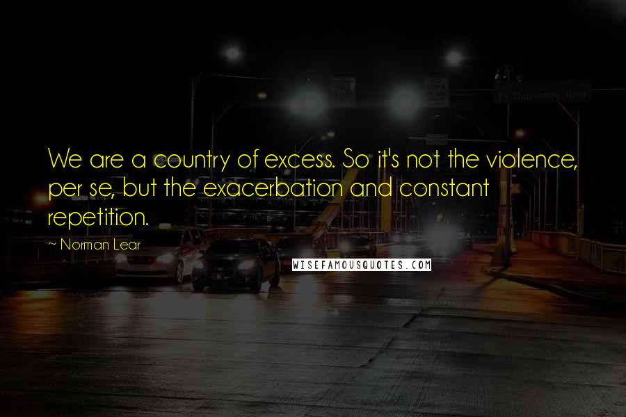 Norman Lear Quotes: We are a country of excess. So it's not the violence, per se, but the exacerbation and constant repetition.