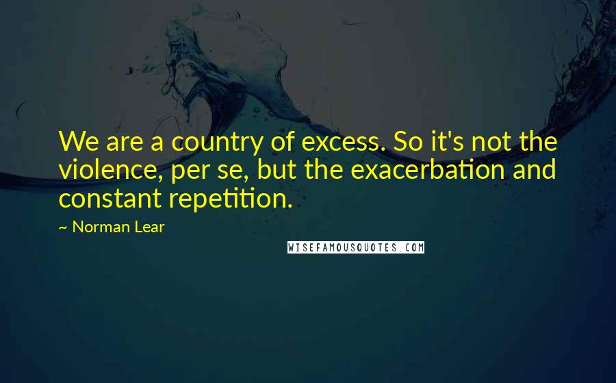 Norman Lear Quotes: We are a country of excess. So it's not the violence, per se, but the exacerbation and constant repetition.