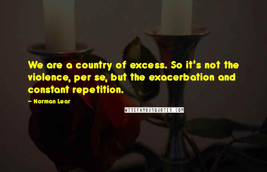 Norman Lear Quotes: We are a country of excess. So it's not the violence, per se, but the exacerbation and constant repetition.