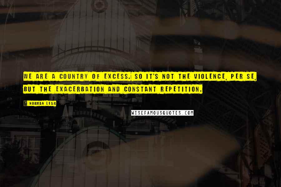 Norman Lear Quotes: We are a country of excess. So it's not the violence, per se, but the exacerbation and constant repetition.