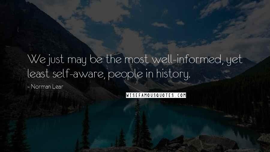 Norman Lear Quotes: We just may be the most well-informed, yet least self-aware, people in history.