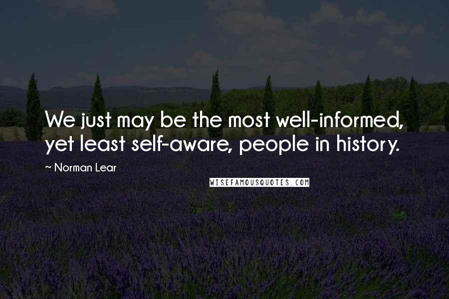 Norman Lear Quotes: We just may be the most well-informed, yet least self-aware, people in history.