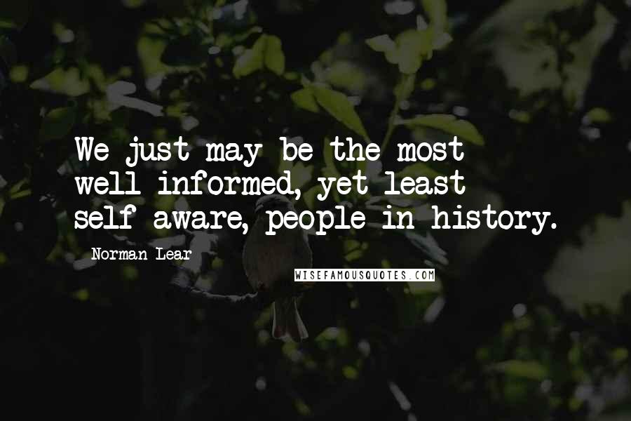 Norman Lear Quotes: We just may be the most well-informed, yet least self-aware, people in history.