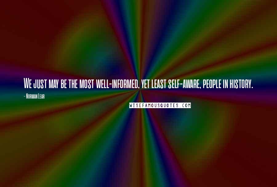 Norman Lear Quotes: We just may be the most well-informed, yet least self-aware, people in history.