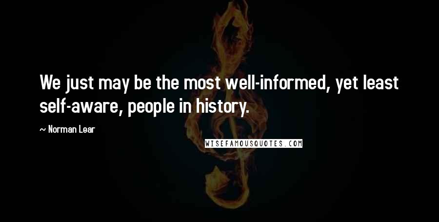 Norman Lear Quotes: We just may be the most well-informed, yet least self-aware, people in history.