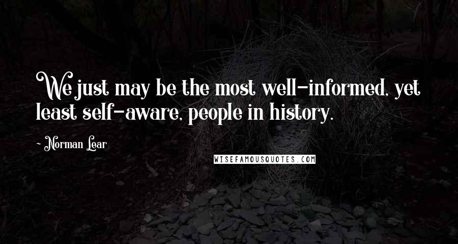 Norman Lear Quotes: We just may be the most well-informed, yet least self-aware, people in history.