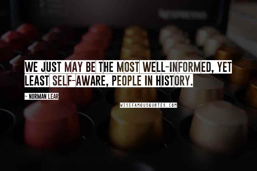 Norman Lear Quotes: We just may be the most well-informed, yet least self-aware, people in history.