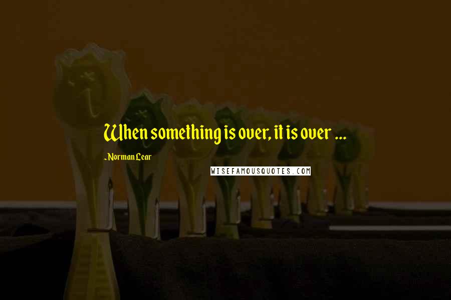 Norman Lear Quotes: When something is over, it is over ...