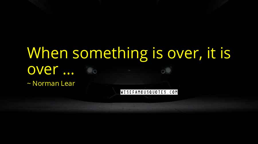 Norman Lear Quotes: When something is over, it is over ...