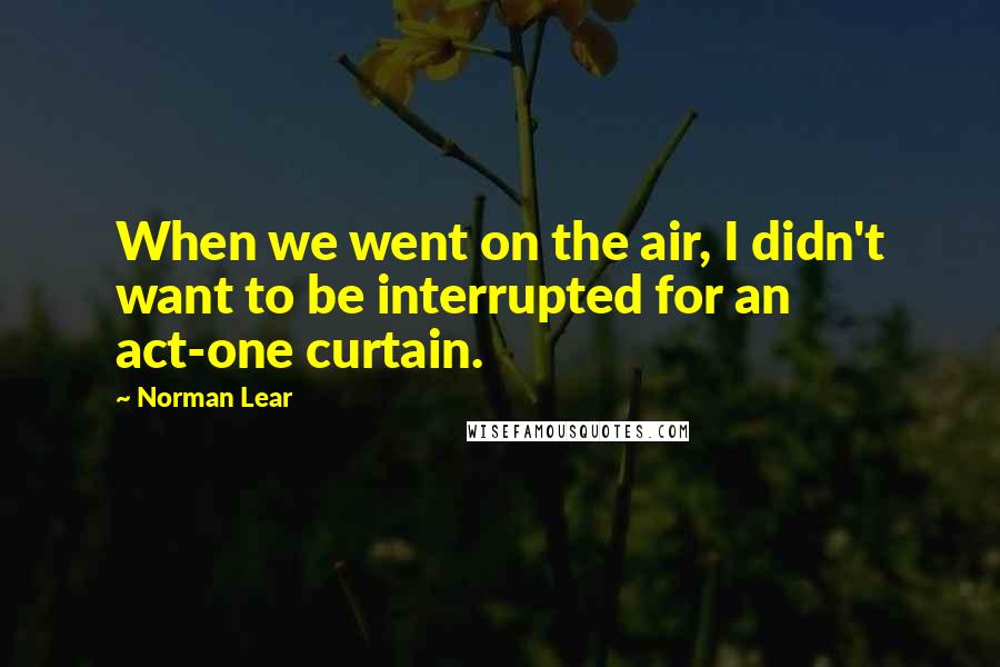 Norman Lear Quotes: When we went on the air, I didn't want to be interrupted for an act-one curtain.