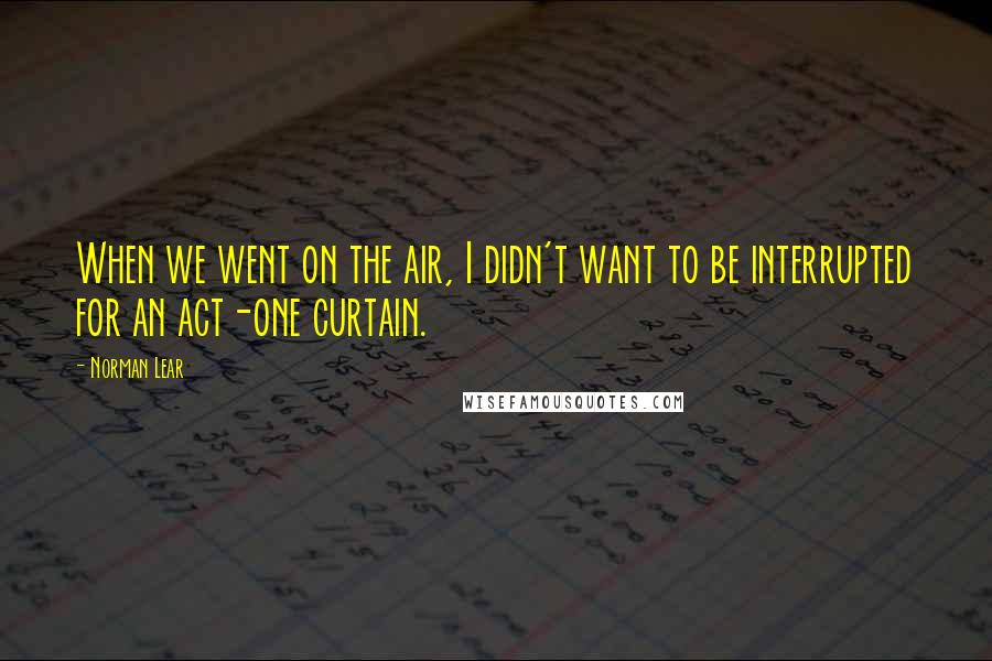 Norman Lear Quotes: When we went on the air, I didn't want to be interrupted for an act-one curtain.