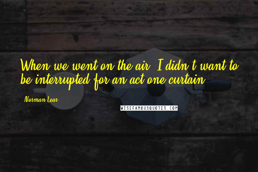 Norman Lear Quotes: When we went on the air, I didn't want to be interrupted for an act-one curtain.