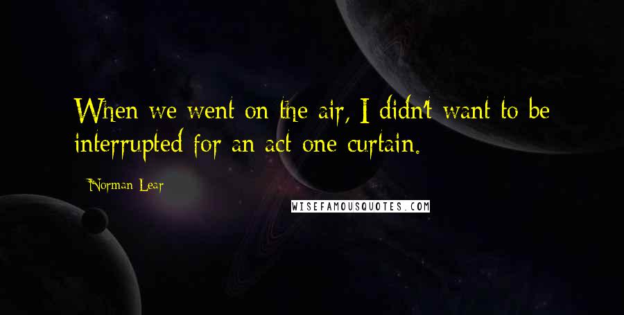 Norman Lear Quotes: When we went on the air, I didn't want to be interrupted for an act-one curtain.