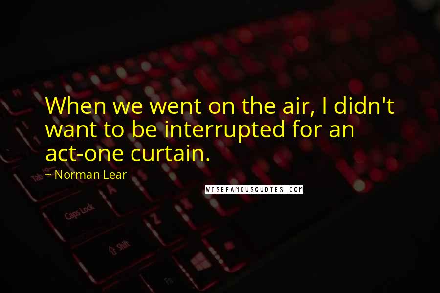 Norman Lear Quotes: When we went on the air, I didn't want to be interrupted for an act-one curtain.