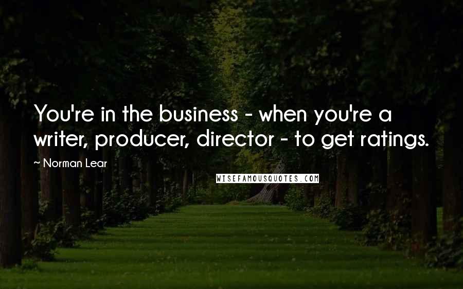 Norman Lear Quotes: You're in the business - when you're a writer, producer, director - to get ratings.