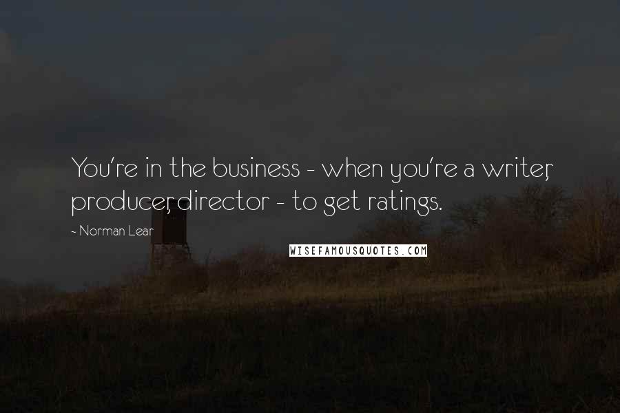 Norman Lear Quotes: You're in the business - when you're a writer, producer, director - to get ratings.