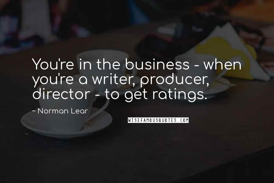 Norman Lear Quotes: You're in the business - when you're a writer, producer, director - to get ratings.