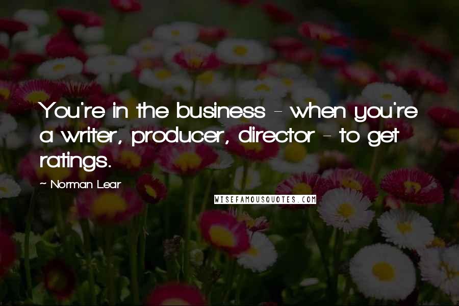 Norman Lear Quotes: You're in the business - when you're a writer, producer, director - to get ratings.