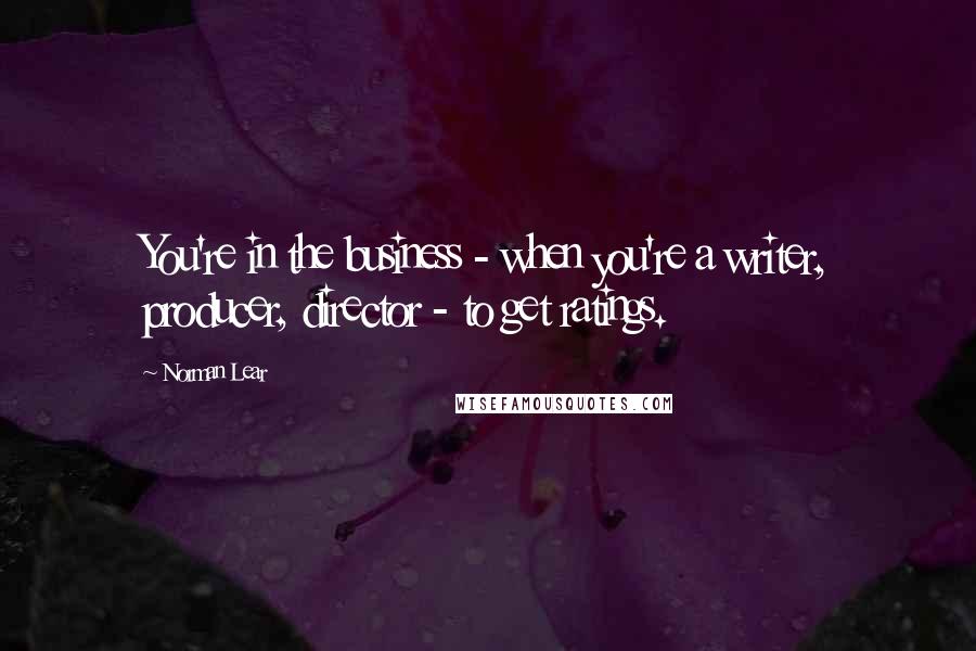 Norman Lear Quotes: You're in the business - when you're a writer, producer, director - to get ratings.