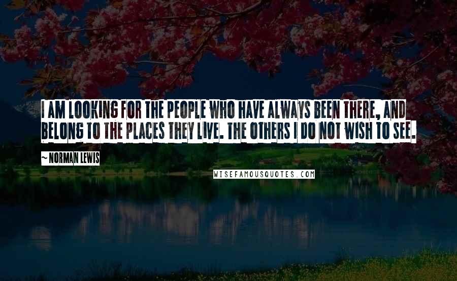 Norman Lewis Quotes: I am looking for the people who have always been there, and belong to the places they live. The others I do not wish to see.