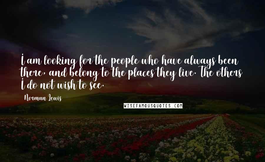 Norman Lewis Quotes: I am looking for the people who have always been there, and belong to the places they live. The others I do not wish to see.