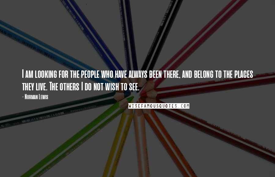 Norman Lewis Quotes: I am looking for the people who have always been there, and belong to the places they live. The others I do not wish to see.