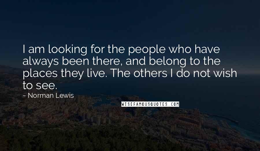 Norman Lewis Quotes: I am looking for the people who have always been there, and belong to the places they live. The others I do not wish to see.