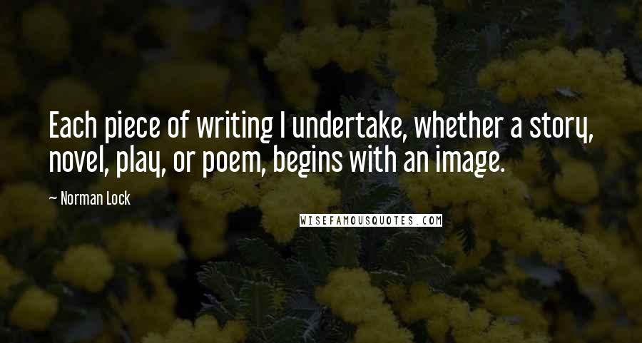 Norman Lock Quotes: Each piece of writing I undertake, whether a story, novel, play, or poem, begins with an image.