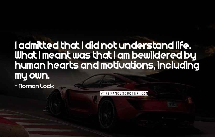 Norman Lock Quotes: I admitted that I did not understand life. What I meant was that I am bewildered by human hearts and motivations, including my own.