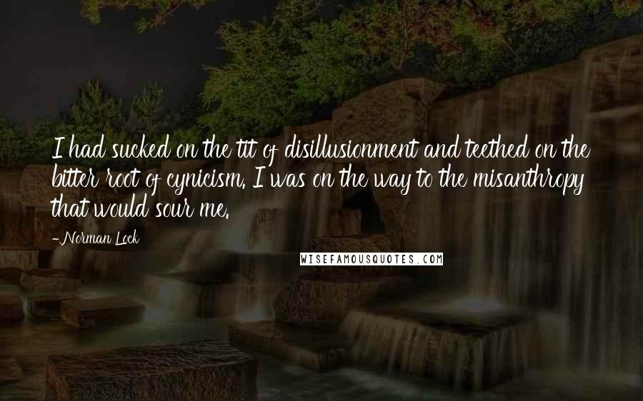 Norman Lock Quotes: I had sucked on the tit of disillusionment and teethed on the bitter root of cynicism. I was on the way to the misanthropy that would sour me.