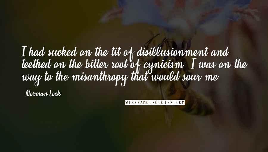 Norman Lock Quotes: I had sucked on the tit of disillusionment and teethed on the bitter root of cynicism. I was on the way to the misanthropy that would sour me.