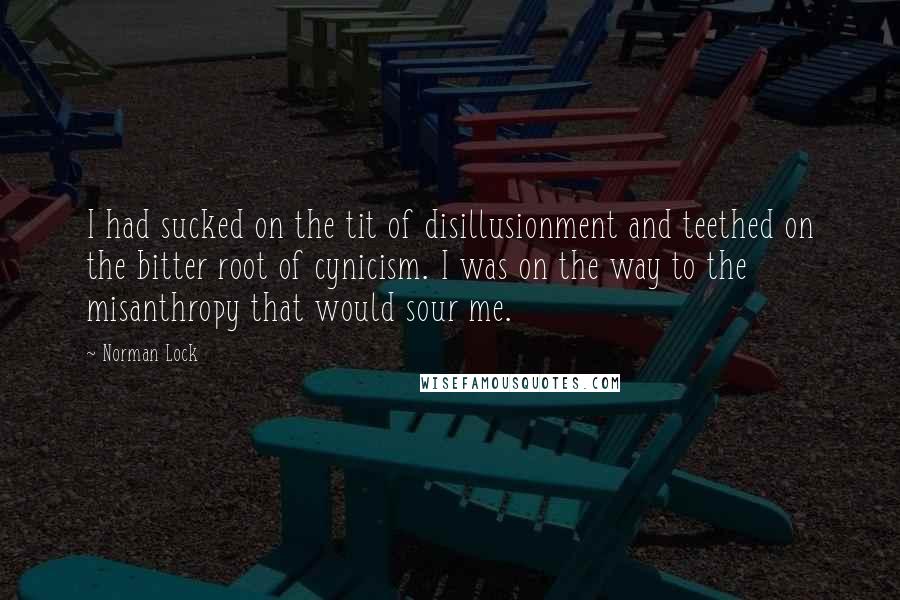 Norman Lock Quotes: I had sucked on the tit of disillusionment and teethed on the bitter root of cynicism. I was on the way to the misanthropy that would sour me.