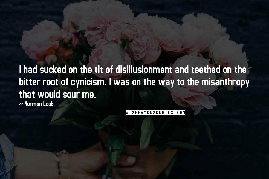 Norman Lock Quotes: I had sucked on the tit of disillusionment and teethed on the bitter root of cynicism. I was on the way to the misanthropy that would sour me.