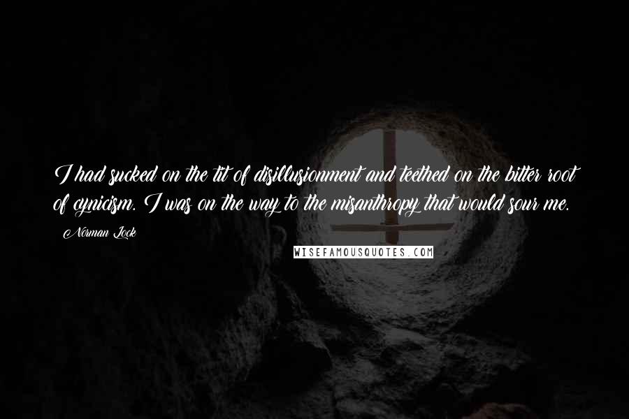 Norman Lock Quotes: I had sucked on the tit of disillusionment and teethed on the bitter root of cynicism. I was on the way to the misanthropy that would sour me.