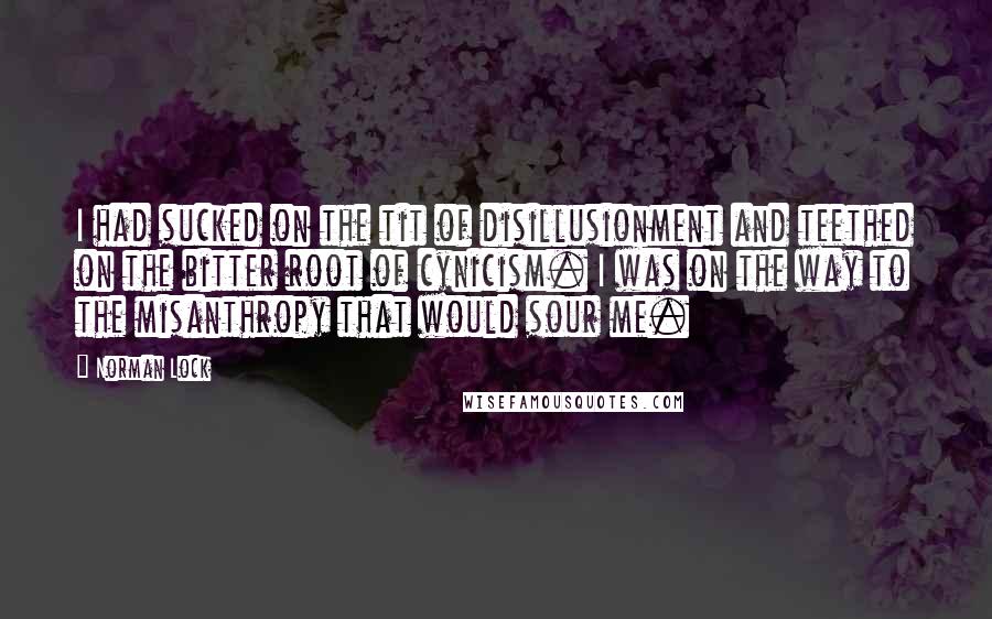 Norman Lock Quotes: I had sucked on the tit of disillusionment and teethed on the bitter root of cynicism. I was on the way to the misanthropy that would sour me.