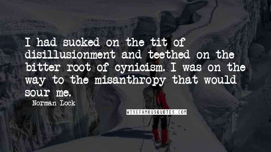 Norman Lock Quotes: I had sucked on the tit of disillusionment and teethed on the bitter root of cynicism. I was on the way to the misanthropy that would sour me.